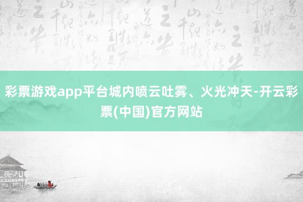 彩票游戏app平台城内喷云吐雾、火光冲天-开云彩票(中国)官方网站