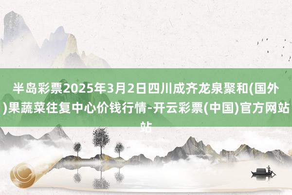 半岛彩票2025年3月2日四川成齐龙泉聚和(国外)果蔬菜往复中心价钱行情-开云彩票(中国)官方网站