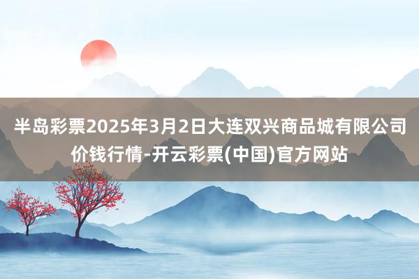 半岛彩票2025年3月2日大连双兴商品城有限公司价钱行情-开云彩票(中国)官方网站