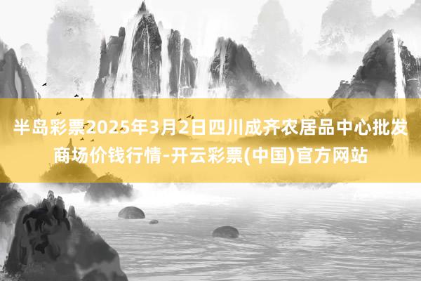 半岛彩票2025年3月2日四川成齐农居品中心批发商场价钱行情-开云彩票(中国)官方网站