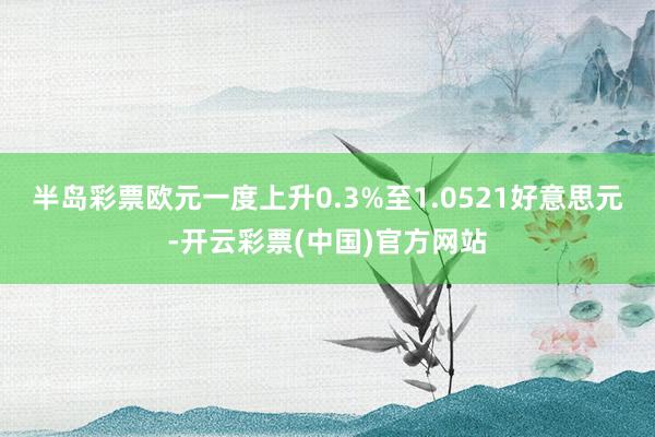 半岛彩票欧元一度上升0.3%至1.0521好意思元-开云彩票(中国)官方网站