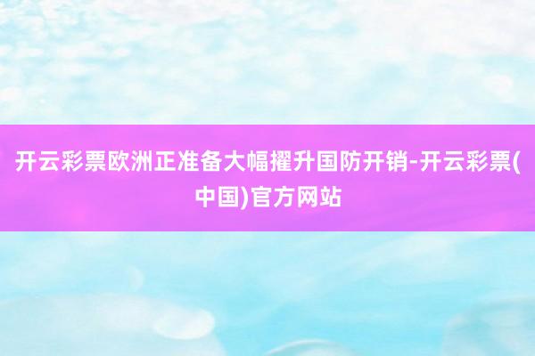 开云彩票欧洲正准备大幅擢升国防开销-开云彩票(中国)官方网站