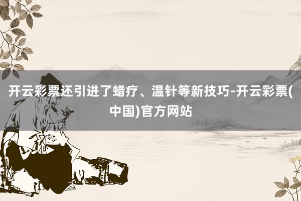 开云彩票还引进了蜡疗、温针等新技巧-开云彩票(中国)官方网站