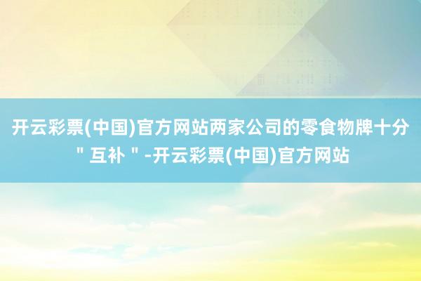 开云彩票(中国)官方网站两家公司的零食物牌十分＂互补＂-开云彩票(中国)官方网站