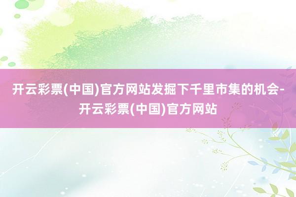 开云彩票(中国)官方网站发掘下千里市集的机会-开云彩票(中国)官方网站
