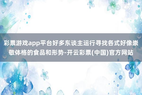 彩票游戏app平台好多东谈主运行寻找各式好像崇敬体格的食品和形势-开云彩票(中国)官方网站