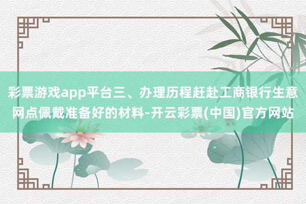 彩票游戏app平台三、办理历程赶赴工商银行生意网点佩戴准备好的材料-开云彩票(中国)官方网站