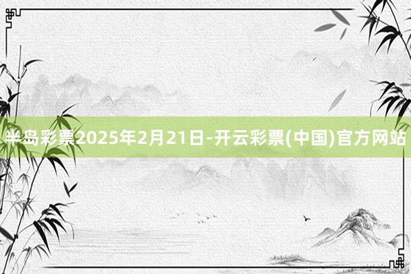 半岛彩票2025年2月21日-开云彩票(中国)官方网站
