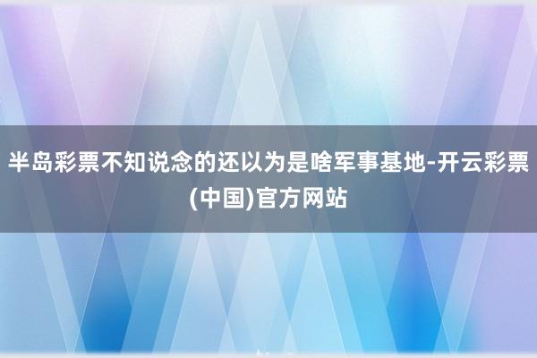 半岛彩票不知说念的还以为是啥军事基地-开云彩票(中国)官方网站