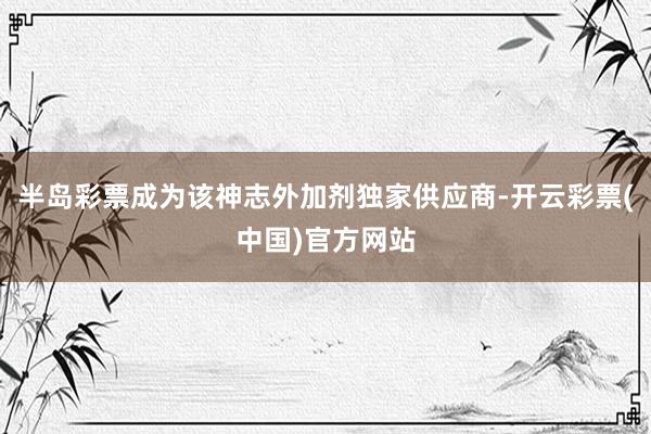 半岛彩票成为该神志外加剂独家供应商-开云彩票(中国)官方网站