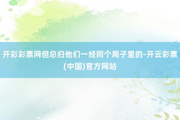 开彩彩票网但总归他们一经同个局子里的-开云彩票(中国)官方网站