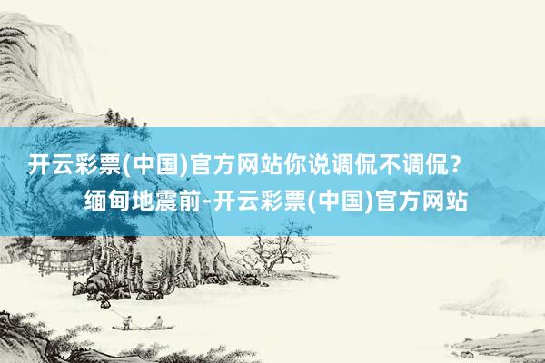 开云彩票(中国)官方网站你说调侃不调侃？        缅甸地震前-开云彩票(中国)官方网站