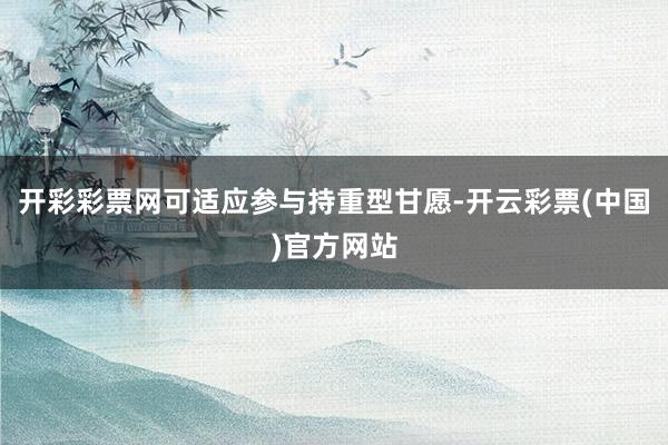 开彩彩票网可适应参与持重型甘愿-开云彩票(中国)官方网站