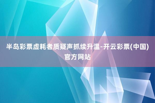 半岛彩票虚耗者质疑声抓续升温-开云彩票(中国)官方网站
