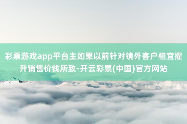 彩票游戏app平台主如果以前针对镜外客户相宜擢升销售价钱所致-开云彩票(中国)官方网站