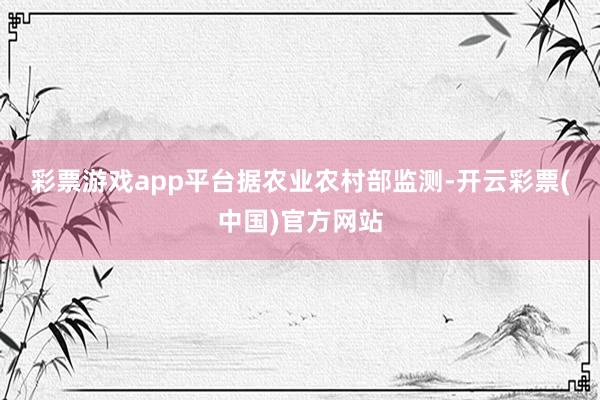 彩票游戏app平台　　据农业农村部监测-开云彩票(中国)官方网站