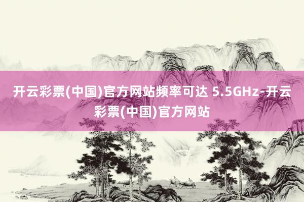 开云彩票(中国)官方网站频率可达 5.5GHz-开云彩票(中国)官方网站