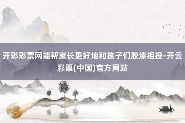 开彩彩票网能帮家长更好地和孩子们胶漆相投-开云彩票(中国)官方网站