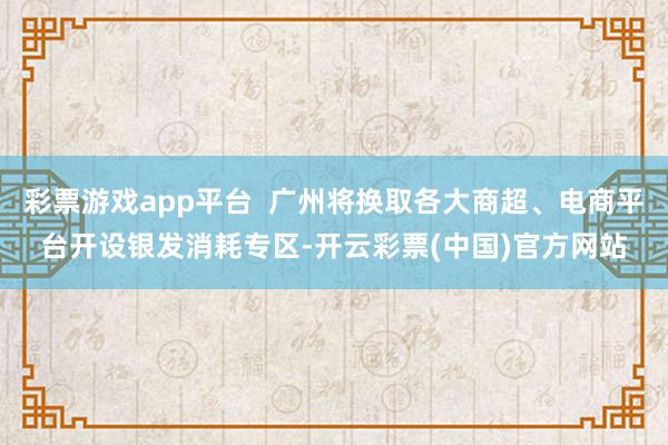 彩票游戏app平台  广州将换取各大商超、电商平台开设银发消耗专区-开云彩票(中国)官方网站