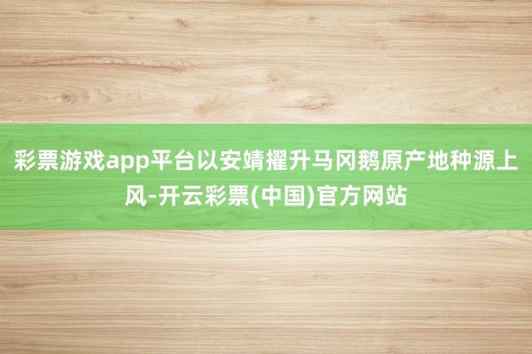彩票游戏app平台以安靖擢升马冈鹅原产地种源上风-开云彩票(中国)官方网站