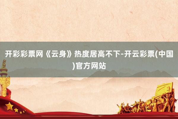 开彩彩票网《云身》热度居高不下-开云彩票(中国)官方网站