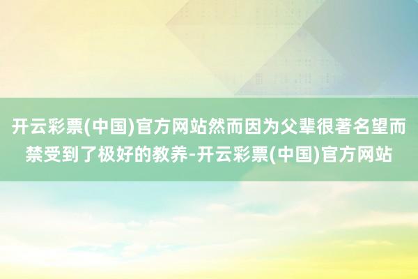 开云彩票(中国)官方网站然而因为父辈很著名望而禁受到了极好的教养-开云彩票(中国)官方网站