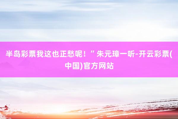 半岛彩票我这也正愁呢！”朱元璋一听-开云彩票(中国)官方网站