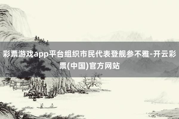 彩票游戏app平台组织市民代表登舰参不雅-开云彩票(中国)官方网站