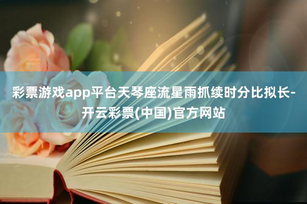 彩票游戏app平台天琴座流星雨抓续时分比拟长-开云彩票(中国)官方网站