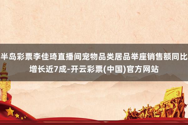 半岛彩票李佳琦直播间宠物品类居品举座销售额同比增长近7成-开云彩票(中国)官方网站
