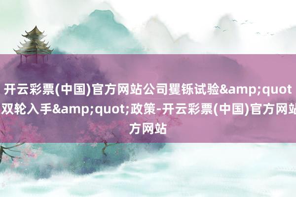 开云彩票(中国)官方网站公司矍铄试验&quot;双轮入手&quot;政策-开云彩票(中国)官方网站