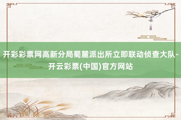 开彩彩票网高新分局蜀麓派出所立即联动侦查大队-开云彩票(中国)官方网站