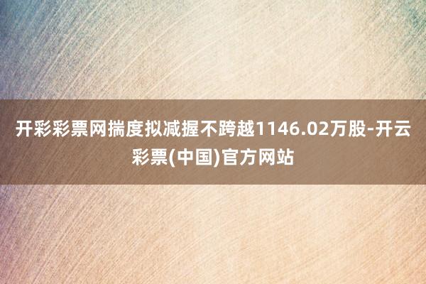 开彩彩票网揣度拟减握不跨越1146.02万股-开云彩票(中国)官方网站