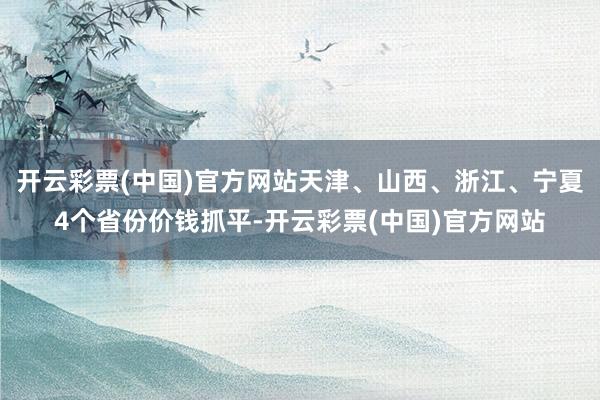 开云彩票(中国)官方网站天津、山西、浙江、宁夏4个省份价钱抓平-开云彩票(中国)官方网站