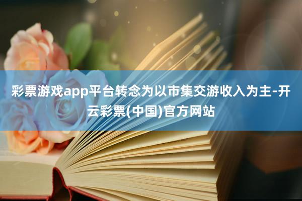 彩票游戏app平台转念为以市集交游收入为主-开云彩票(中国)官方网站