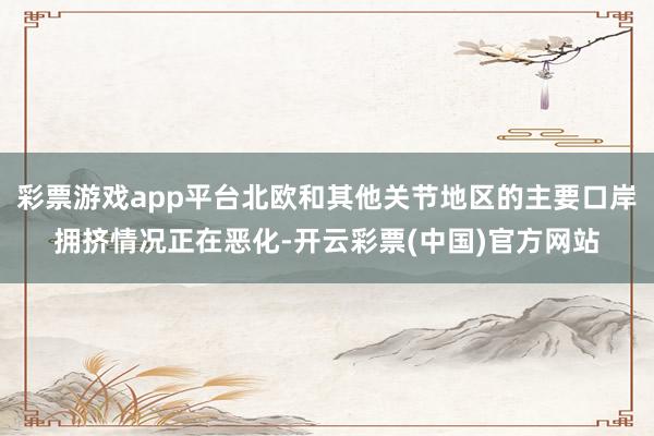彩票游戏app平台北欧和其他关节地区的主要口岸拥挤情况正在恶化-开云彩票(中国)官方网站