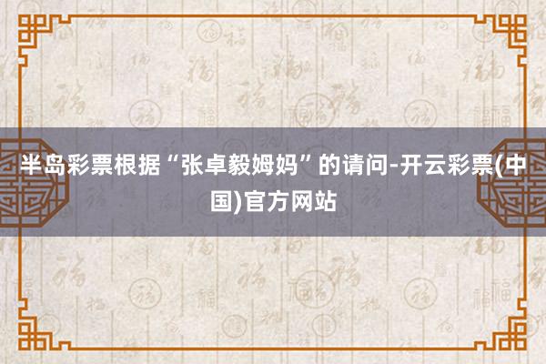 半岛彩票　　根据“张卓毅姆妈”的请问-开云彩票(中国)官方网站