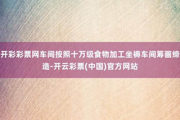 开彩彩票网车间按照十万级食物加工坐褥车间筹画缔造-开云彩票(中国)官方网站