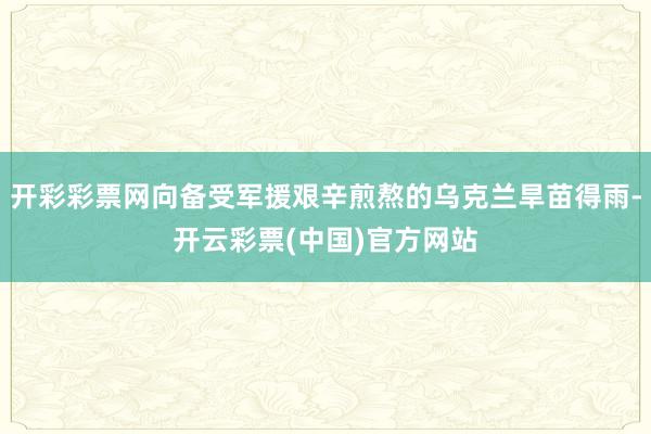 开彩彩票网向备受军援艰辛煎熬的乌克兰旱苗得雨-开云彩票(中国)官方网站