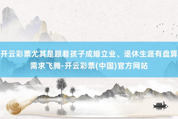 开云彩票尤其是跟着孩子成婚立业、退休生涯有盘算需求飞腾-开云彩票(中国)官方网站