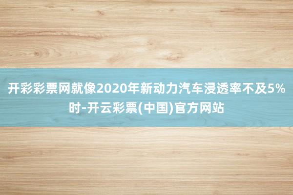 开彩彩票网就像2020年新动力汽车浸透率不及5%时-开云彩票(中国)官方网站