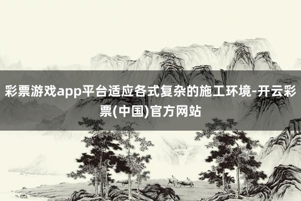 彩票游戏app平台适应各式复杂的施工环境-开云彩票(中国)官方网站