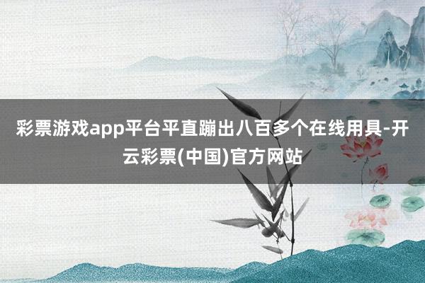 彩票游戏app平台平直蹦出八百多个在线用具-开云彩票(中国)官方网站