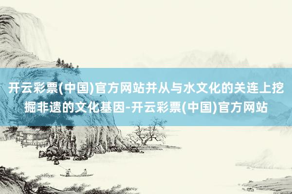 开云彩票(中国)官方网站并从与水文化的关连上挖掘非遗的文化基因-开云彩票(中国)官方网站