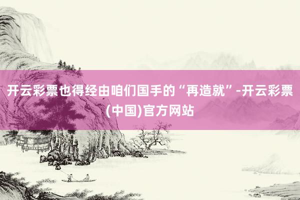 开云彩票也得经由咱们国手的“再造就”-开云彩票(中国)官方网站