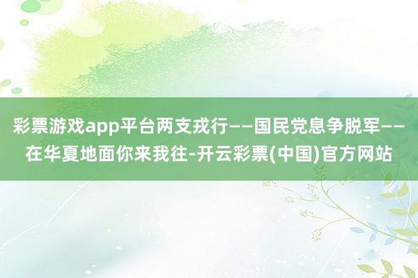 彩票游戏app平台两支戎行——国民党息争脱军——在华夏地面你来我往-开云彩票(中国)官方网站