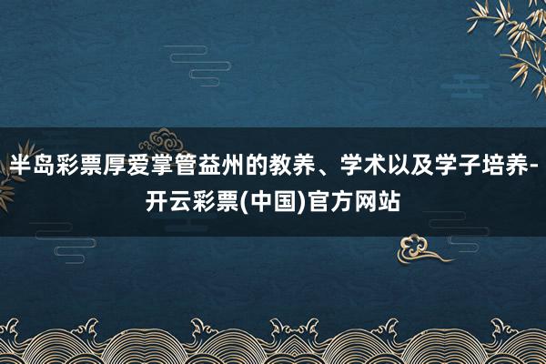 半岛彩票厚爱掌管益州的教养、学术以及学子培养-开云彩票(中国)官方网站