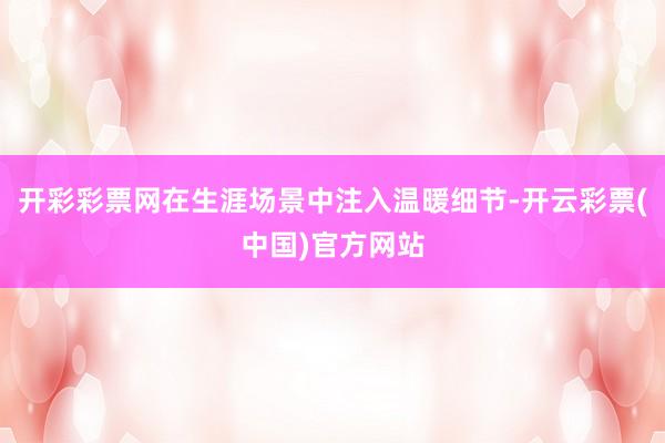 开彩彩票网在生涯场景中注入温暖细节-开云彩票(中国)官方网站