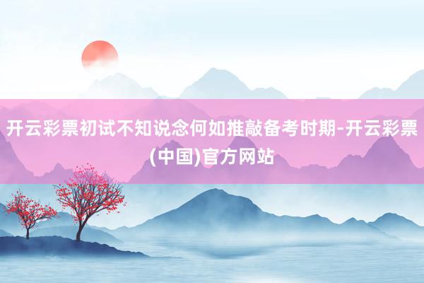 开云彩票初试不知说念何如推敲备考时期-开云彩票(中国)官方网站