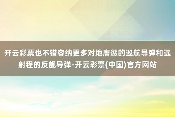 开云彩票也不错容纳更多对地膺惩的巡航导弹和远射程的反舰导弹-开云彩票(中国)官方网站